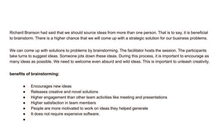 Richard Branson had said that we should source ideas from more than one person. That is to say, it is beneficial
to brainstorm. There is a higher chance that we will come up with a strategic solution for our business problems.
We can come up with solutions to problems by brainstorming. The facilitator hosts the session. The participants
take turns to suggest ideas. Someone jots down these ideas. During this process, it is important to encourage as
many ideas as possible. We need to welcome even absurd and wild ideas. This is important to unleash creativity.
benefits of brainstorming:
● Encourages new ideas
● Releases creative and novel solutions
● Higher engagement than other team activities like meeting and presentations
● Higher satisfaction in team members
● People are more motivated to work on ideas they helped generate
● It does not require expensive software.
●
 