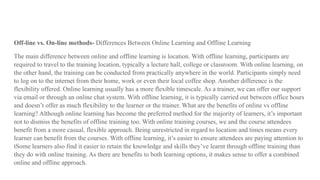 Off-line vs. On-line methods- Differences Between Online Learning and Offline Learning
The main difference between online and offline learning is location. With offline learning, participants are
required to travel to the training location, typically a lecture hall, college or classroom. With online learning, on
the other hand, the training can be conducted from practically anywhere in the world. Participants simply need
to log on to the internet from their home, work or even their local coffee shop. Another difference is the
flexibility offered. Online learning usually has a more flexible timescale. As a trainer, we can offer our support
via email or through an online chat system. With offline learning, it is typically carried out between office hours
and doesn’t offer as much flexibility to the learner or the trainer. What are the benefits of online vs offline
learning? Although online learning has become the preferred method for the majority of learners, it’s important
not to dismiss the benefits of offline training too. With online training courses, we and the course attendees
benefit from a more casual, flexible approach. Being unrestricted in regard to location and times means every
learner can benefit from the courses. With offline learning, it’s easier to ensure attendees are paying attention to
tSome learners also find it easier to retain the knowledge and skills they’ve learnt through offline training than
they do with online training. As there are benefits to both learning options, it makes sense to offer a combined
online and offline approach.
 