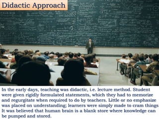 In the early days, teaching was didactic, i.e. lecture method. Student
were given rigidly formulated statements, which they had to memorize
and regurgitate when required to do by teachers. Little or no emphasize
was placed on understanding; learners were simply made to cram things
It was believed that human brain is a blank store where knowledge can
be pumped and stored.
Didactic Approach
 