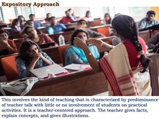 Expository Approach
This involves the kind of teaching that is characterized by predominance
of teacher talk with little or no involvement of students on practical
activities. It is a teacher-centered approach. The teacher gives facts,
explain concepts, and gives illustrations.
 
