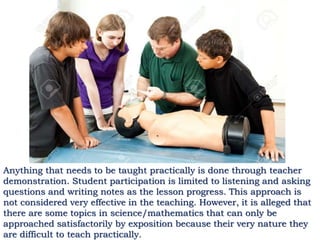 Anything that needs to be taught practically is done through teacher
demonstration. Student participation is limited to listening and asking
questions and writing notes as the lesson progress. This approach is
not considered very effective in the teaching. However, it is alleged that
there are some topics in science/mathematics that can only be
approached satisfactorily by exposition because their very nature they
are difficult to teach practically.
 