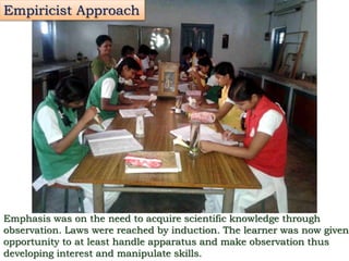 Empiricist Approach
Emphasis was on the need to acquire scientific knowledge through
observation. Laws were reached by induction. The learner was now given
opportunity to at least handle apparatus and make observation thus
developing interest and manipulate skills.
 