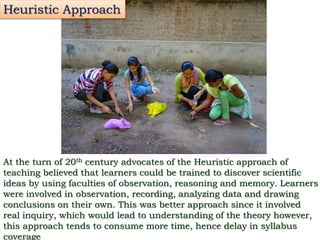 Heuristic Approach
At the turn of 20th century advocates of the Heuristic approach of
teaching believed that learners could be trained to discover scientific
ideas by using faculties of observation, reasoning and memory. Learners
were involved in observation, recording, analyzing data and drawing
conclusions on their own. This was better approach since it involved
real inquiry, which would lead to understanding of the theory however,
this approach tends to consume more time, hence delay in syllabus
coverage
 