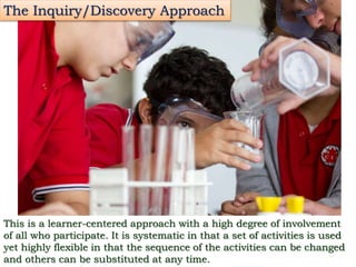 The Inquiry/Discovery Approach
This is a learner-centered approach with a high degree of involvement
of all who participate. It is systematic in that a set of activities is used
yet highly flexible in that the sequence of the activities can be changed
and others can be substituted at any time.
 