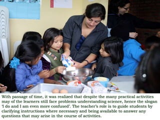 With passage of time, it was realized that despite the many practical activities
may of the learners still face problems understanding science, hence the slogan
‘I do and I am even more confused’. The teacher’s role is to guide students by
clarifying instructions where necessary and being available to answer any
questions that may arise in the course of activities.
 
