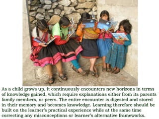 As a child grows up, it continuously encounters new horizons in terms
of knowledge gained, which require explanations either from its parents
family members, or peers. The entire encounter is digested and stored
in their memory and becomes knowledge. Learning therefore should be
built on the learner’s practical experience while at the same time
correcting any misconceptions or learner’s alternative frameworks.
 
