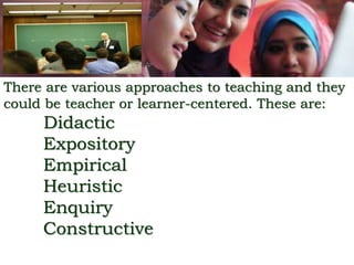 There are various approaches to teaching and they
could be teacher or learner-centered. These are:
Didactic
Expository
Empirical
Heuristic
Enquiry
Constructive
 
