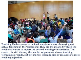 Teaching Methods may be defined simply as a way of carrying out
actual teaching in the ‘classroom’. They are the means by which the
teacher attempts to impart the desired learning or experience. The
concern is with the way the teacher organizes and uses teaching
techniques or skills, subject matter, teaching aids or resources to meet
teaching objectives.
 