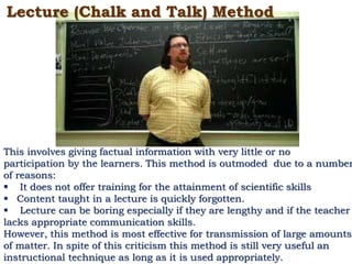Lecture (Chalk and Talk) Method
This involves giving factual information with very little or no
participation by the learners. This method is outmoded due to a number
of reasons:
 It does not offer training for the attainment of scientific skills
 Content taught in a lecture is quickly forgotten.
 Lecture can be boring especially if they are lengthy and if the teacher
lacks appropriate communication skills.
However, this method is most effective for transmission of large amounts
of matter. In spite of this criticism this method is still very useful an
instructional technique as long as it is used appropriately.
 