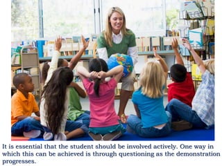 It is essential that the student should be involved actively. One way in
which this can be achieved is through questioning as the demonstration
progresses.
 