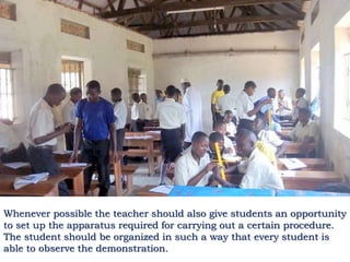 Whenever possible the teacher should also give students an opportunity
to set up the apparatus required for carrying out a certain procedure.
The student should be organized in such a way that every student is
able to observe the demonstration.
 