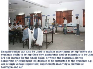 Demonstration can also be used to explain experiment set up before the
students begin to set up their own apparatus and or materials to be used
are not enough for the whole class; or when the materials are too
dangerous or equipment too delicate to be entrusted to the students e.g.
use of high voltage capacitors; experiments involving a mixture of
hydrogen and air.
 