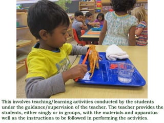 This involves teaching/learning activities conducted by the students
under the guidance/supervision of the teacher. The teacher provides the
students, either singly or in groups, with the materials and apparatus
well as the instructions to be followed in performing the activities.
 