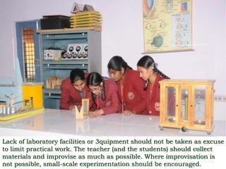 Lack of laboratory facilities or 3quipment should not be taken as excuse
to limit practical work. The teacher (and the students) should collect
materials and improvise as much as possible. Where improvisation is
not possible, small-scale experimentation should be encouraged.
 