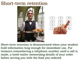 Short-term retention
Short-term retention is demonstrated when your student
hold information long enough for immediate use. For
instance remembering a telephone number until a call is
made, a hotel waiter memorizing details of your order
before serving you with the food you ordered.
 
