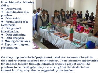It combines the following
skills:
 Observation
 Identification of a
problem.
 Discussion
 Formulation of a
hypothesis.
 Design and
investigation.
 Data gathering.
 Data analysis
 Making deductions.
 Report writing and
presentation.
Contrary to popular belief project work need not consume a lot of the
time and resources allocated to the subject. There are many opportunitie
for students to learn through individual or group project work. The
problems to be investigated may are arising from the students’ own
interest but they may also be suggested by the teacher.
 