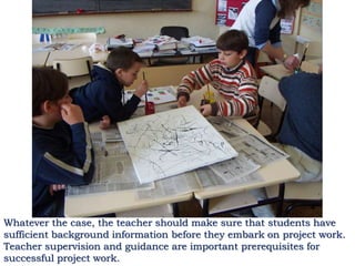 Whatever the case, the teacher should make sure that students have
sufficient background information before they embark on project work.
Teacher supervision and guidance are important prerequisites for
successful project work.
 
