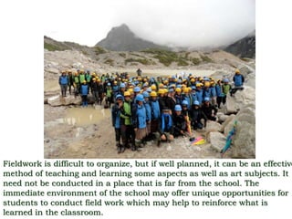 Fieldwork is difficult to organize, but if well planned, it can be an effective
method of teaching and learning some aspects as well as art subjects. It
need not be conducted in a place that is far from the school. The
immediate environment of the school may offer unique opportunities for
students to conduct field work which may help to reinforce what is
learned in the classroom.
 