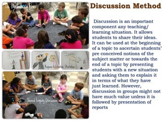 Discussion Method
Discussion is an important
component any teaching/
learning situation. It allows
students to share their ideas.
It can be used at the beginning
of a topic to ascertain students’
pre conceived notions of the
subject matter or towards the
end of a topic by presenting
students with a new situation
and asking them to explain it
in terms of what they have
just learned. However,
discussion in groups might not
have much value unless it is
followed by presentation of
reports
 