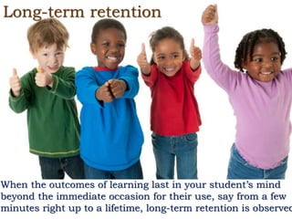 Long-term retention
When the outcomes of learning last in your student’s mind
beyond the immediate occasion for their use, say from a few
minutes right up to a lifetime, long-term retention is observed
 