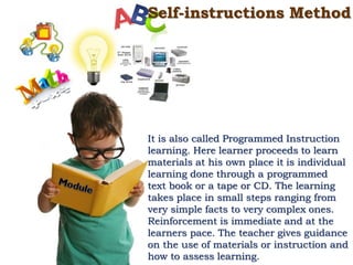 Self-instructions Method
It is also called Programmed Instruction
learning. Here learner proceeds to learn
materials at his own place it is individual
learning done through a programmed
text book or a tape or CD. The learning
takes place in small steps ranging from
very simple facts to very complex ones.
Reinforcement is immediate and at the
learners pace. The teacher gives guidance
on the use of materials or instruction and
how to assess learning.
 