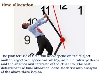 time allocation
The plan for use of time will also depend on the subject
matter, objectives, space availability, administrative patterns
and the abilities and interests of the students. The best
determinant of time allocation is the teacher’s own analysis
of the above three issues.
 