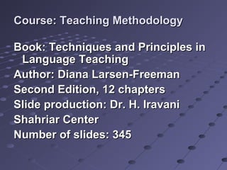 Course: Teaching MethodologyCourse: Teaching Methodology
Book: Techniques and Principles inBook: Techniques and Principles in
Language TeachingLanguage Teaching
Author: Diana Larsen-FreemanAuthor: Diana Larsen-Freeman
Second Edition, 12 chaptersSecond Edition, 12 chapters
Slide production: Dr. H. IravaniSlide production: Dr. H. Iravani
Shahriar CenterShahriar Center
Number of slides: 345Number of slides: 345
 