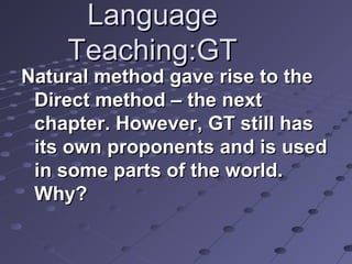 LanguageLanguage
Teaching:GTTeaching:GT
Natural method gave rise to theNatural method gave rise to the
Direct method – the nextDirect method – the next
chapter. However, GT still haschapter. However, GT still has
its own proponents and is usedits own proponents and is used
in some parts of the world.in some parts of the world.
Why?Why?
 