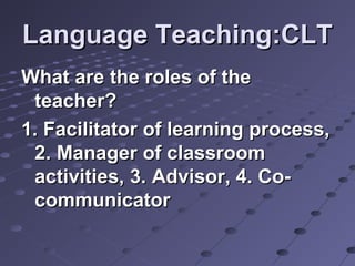 Language Teaching:CLTLanguage Teaching:CLT
What are the roles of theWhat are the roles of the
teacher?teacher?
1. Facilitator of learning process,1. Facilitator of learning process,
2. Manager of classroom2. Manager of classroom
activities, 3. Advisor, 4. Co-activities, 3. Advisor, 4. Co-
communicatorcommunicator
 