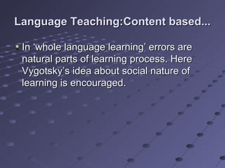 Language Teaching:Content based...Language Teaching:Content based...
In ‘whole language learning’ errors areIn ‘whole language learning’ errors are
natural parts of learning process. Herenatural parts of learning process. Here
Vygotsky’s idea about social nature ofVygotsky’s idea about social nature of
learning is encouraged.learning is encouraged.
 