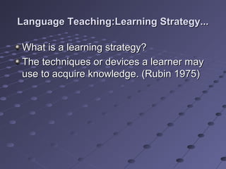 Language Teaching:Learning Strategy...Language Teaching:Learning Strategy...
What is a learning strategy?What is a learning strategy?
The techniques or devices a learner mayThe techniques or devices a learner may
use to acquire knowledge. (Rubin 1975)use to acquire knowledge. (Rubin 1975)
 