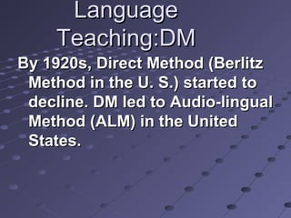 LanguageLanguage
Teaching:DMTeaching:DM
By 1920s, Direct Method (BerlitzBy 1920s, Direct Method (Berlitz
Method in the U. S.) started toMethod in the U. S.) started to
decline. DM led to Audio-lingualdecline. DM led to Audio-lingual
Method (ALM) in the UnitedMethod (ALM) in the United
States.States.
 