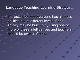 Language Teaching:Learning Strategy...Language Teaching:Learning Strategy...
It is assumed that everyone has all theseIt is assumed that everyone has all these
abilities but at different levels. Eachabilities but at different levels. Each
activity may be built up by using one oractivity may be built up by using one or
more of these intelligences and teachersmore of these intelligences and teachers
should be aware of them.should be aware of them.
 