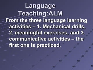 LanguageLanguage
Teaching:ALMTeaching:ALM
From the three language learningFrom the three language learning
activities – 1. Mechanical drills,activities – 1. Mechanical drills,
2. meaningful exercises, and 3.2. meaningful exercises, and 3.
communicative activities – thecommunicative activities – the
first one is practiced.first one is practiced.
 