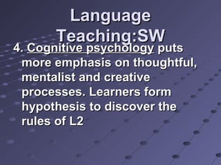 LanguageLanguage
Teaching:SWTeaching:SW
4.4. Cognitive psychologyCognitive psychology putsputs
more emphasis on thoughtful,more emphasis on thoughtful,
mentalist and creativementalist and creative
processes. Learners formprocesses. Learners form
hypothesis to discover thehypothesis to discover the
rules of L2rules of L2
 