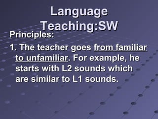 LanguageLanguage
Teaching:SWTeaching:SW
Principles:Principles:
1. The teacher goes1. The teacher goes from familiarfrom familiar
to unfamiliarto unfamiliar. For example, he. For example, he
starts with L2 sounds whichstarts with L2 sounds which
are similar to L1 sounds.are similar to L1 sounds.
 