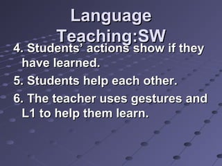 LanguageLanguage
Teaching:SWTeaching:SW
4. Students’ actions show if they4. Students’ actions show if they
have learned.have learned.
5. Students help each other.5. Students help each other.
6. The teacher uses gestures and6. The teacher uses gestures and
L1 to help them learn.L1 to help them learn.
 