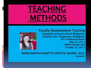 TEACHING
METHODS
Faculty Development Training
Panpacific University North Philippines
Urdaneta City, Pangasinan, Philippines
IGS Conference Room
May 23, 2013
HRM Function Hall
October 23, 2012
MARIA MARTHA MANETTE APOSTOL MADRID, Ed.D.
Lecturer
 