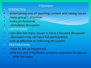 Videotapes
•
•
•
•
•
•
•
•
•
•
•
•

STRENGTHS:
- entertaining way of teaching content and raising issues
- keep group's attention
- looks professional
- stimulates discussion
LIMITATIONS:
- can raise too many issues to have a focused discussion
- discussion may not have full participation
- only as effective as following discussion
PREPARATION:
- need to set up equipment
- effective only if facilitator prepares questions to discuss
after the show

 