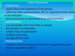 Class Discussion
•
•
•
•
•
•
•
•
•
•
•
•
•

STRENGTHS:
- pools ideas and experiences from group
- effective after a presentation, film or experience that needs
to be analyzed
- allows everyone to participate in an active process
LIMITATIONS:
- not practicabe with more that 20 people
- few people can dominate
- others may not participate
- is time consuming
- can get off the track
PREPARATION:
- requires careful planning by facilitator to guide discussion
- requires question outline

 