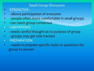 •
•
•
•
•
•
•
•
•

Small Group Discussion
STRENGTHS:
- allows participation of everyone
- people often more comfortable in small groups
- can reach group consensus
LIMITATIONS:
- needs careful thought as to purpose of group
- groups may get side tracked
PREPARATION:
- needs to prepare specific tasks or questions for
group to answer

 