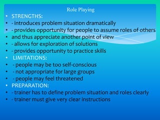 Role Playing

•
•
•
•
•
•
•
•
•
•
•
•
•

STRENGTHS:
- introduces problem situation dramatically
- provides opportunity for people to assume roles of others
and thus appreciate another point of view
- allows for exploration of solutions
- provides opportunity to practice skills
LIMITATIONS:
- people may be too self-conscious
- not appropriate for large groups
- people may feel threatened
PREPARATION:
- trainer has to define problem situation and roles clearly
- trainer must give very clear instructions

 