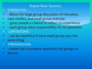Report-Back Sessions
•
•
•
•
•
•
•
•
•
•
•

STRENGTHS:
- allows for large group discussion of role plays,
case studies, and small group exercise
- gives people a chance to reflect on experience
- each group takes responsibility for its operation
LIMITATIONS:
- can be repetitive if each small group says the
same thing
PREPARATION:
- trainer has to prepare questions for groups to
discuss

 
