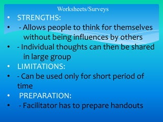 Worksheets/Surveys

• STRENGTHS:
• - Allows people to think for themselves
without being influences by others
• - Individual thoughts can then be shared
in large group
• LIMITATIONS:
• - Can be used only for short period of
time
• PREPARATION:
• - Facilitator has to prepare handouts

 