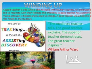 A good teacher is one who is able to bond with his/her students, to understand
and to resonate with their feelings and emotions. A good teacher has a positive
mental attitude, is flexible and is open to change. A good teacher should also be a
role model to the students.

“The mediocre teacher
tells. The good teacher
explains. The superior
teacher demonstrates.
The great teacher
inspires.”
William Arthur Ward

 