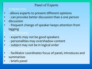 Panel of Experts
•
•
•
•
•
•
•
•
•
•
•
•
•

STRENGTHS:
- allows experts to present different opinions
- can provoke better discussion than a one person
discussion
- frequent change of speaker keeps attention from
lagging
LIMITATIONS:
- experts may not be good speakers
- personalities may overshadow content
- subject may not be in logical order
PREPARATION:
- facilitator coordinates focus of panel, introduces and
summarizes
- briefs panel

 