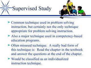 Supervised Study Common technique used in problem solving instruction, but certainly not the only technique appropriate for problem solving instruction. Also a major technique used in competency-based education programs. Often misused technique.  A really bad form of this technique is:  Read the chapter in the textbook and answer the questions at the end of the chapter. Would be classified as an individualized instruction technique. 