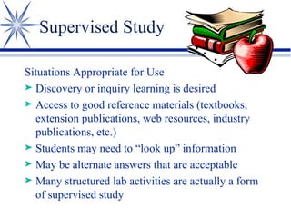 Supervised Study Situations Appropriate for Use Discovery or inquiry learning is desired Access to good reference materials (textbooks, extension publications, web resources, industry publications, etc.) Students may need to “look up” information May be alternate answers that are acceptable Many structured lab activities are actually a form of supervised study 