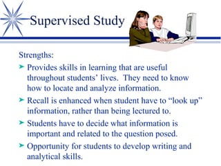Supervised Study Strengths: Provides skills in learning that are useful throughout students’ lives.  They need to know how to locate and analyze information. Recall is enhanced when student have to “look up” information, rather than being lectured to. Students have to decide what information is important and related to the question posed. Opportunity for students to develop writing and analytical skills. 