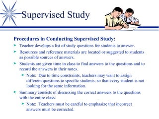 Supervised Study Procedures in Conducting Supervised Study: Teacher develops a list of study questions for students to answer. Resources and reference materials are located or suggested to students as possible sources of answers. Students are given time in class to find answers to the questions and to record the answers in their notes. Note:  Due to time constraints, teachers may want to assign different questions to specific students, so that every student is not looking for the same information. Summary consists of discussing the correct answers to the questions with the entire class. Note:  Teachers must be careful to emphasize that incorrect answers must be corrected. 